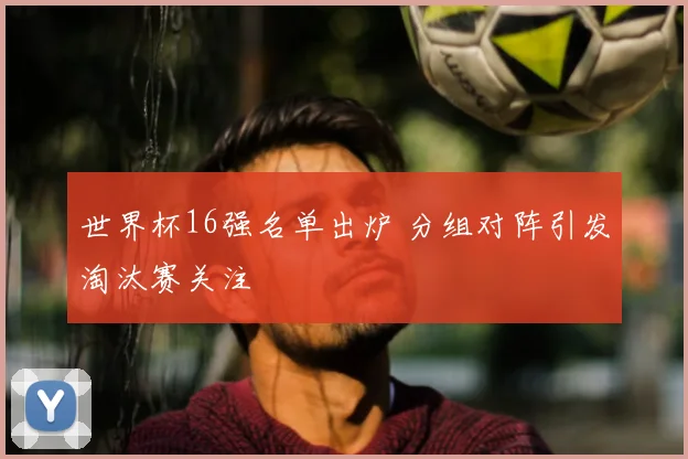 世界杯16强名单出炉 分组对阵引发淘汰赛关注