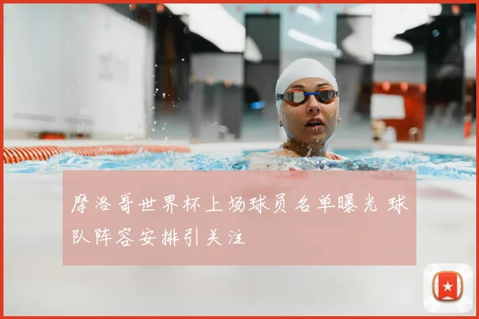 摩洛哥世界杯上场球员名单曝光 球队阵容安排引关注