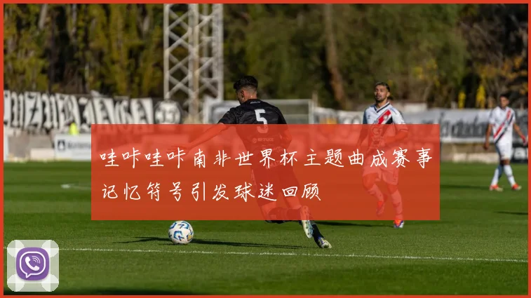 哇咔哇咔南非世界杯主题曲成赛事记忆符号引发球迷回顾